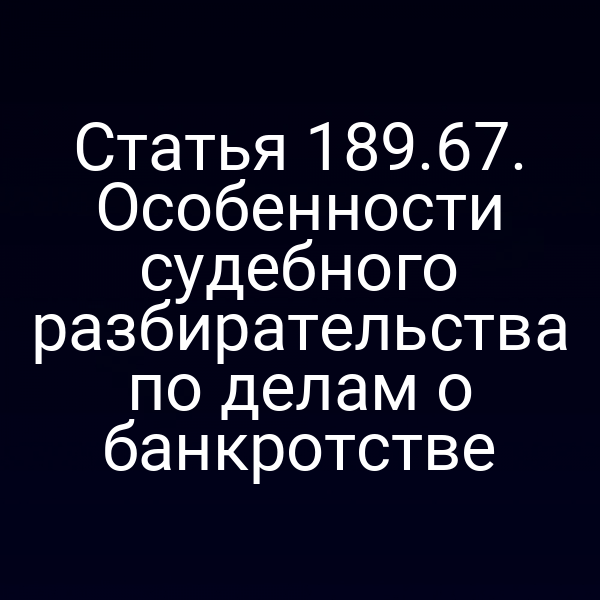 Статья 189.67. Особенности судебного разбирательства по делам о банкротстве