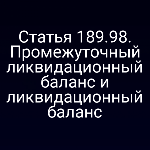 Статья 189.98. Промежуточный ликвидационный баланс и ликвидационный баланс