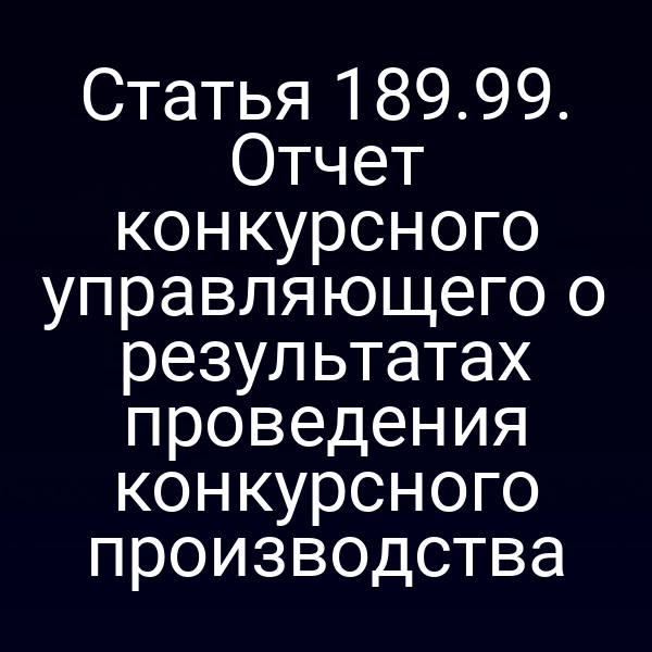 Статья 189.99. Отчет конкурсного управляющего о результатах проведения конкурсного производства