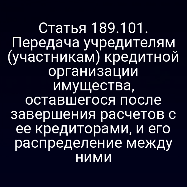 Статья 189.101. Передача учредителям (участникам) кредитной организации имущества, оставшегося после завершения расчетов с ее кредиторами, и его распределение между ними