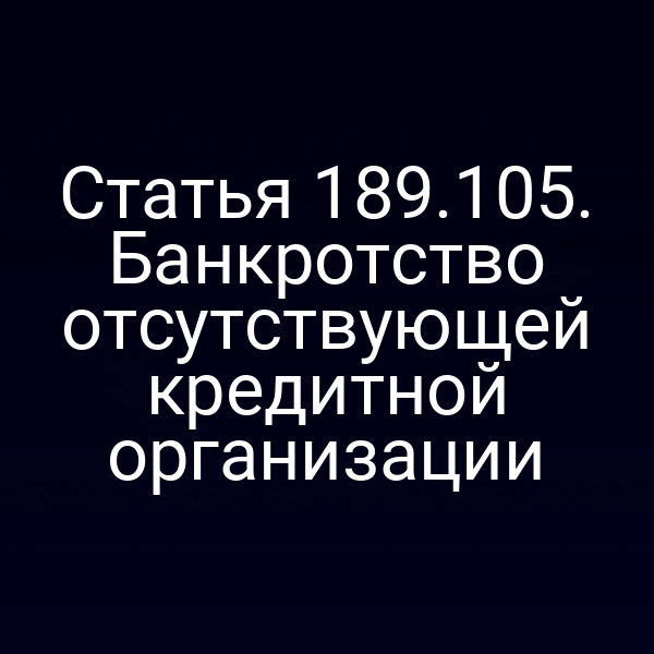 Статья 189.105. Банкротство отсутствующей кредитной организации