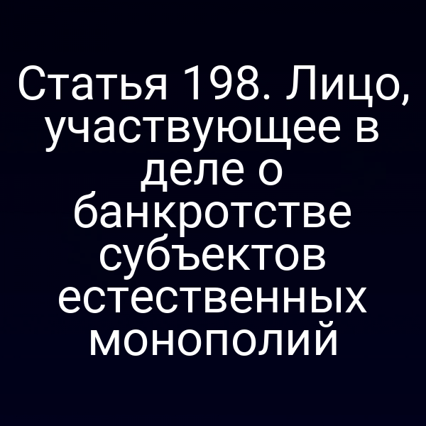 Статья 198. Лицо, участвующее в деле о банкротстве субъектов естественных монополий