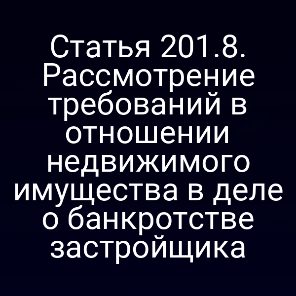 Статья 201.8. Рассмотрение требований в отношении недвижимого имущества в деле о банкротстве застройщика