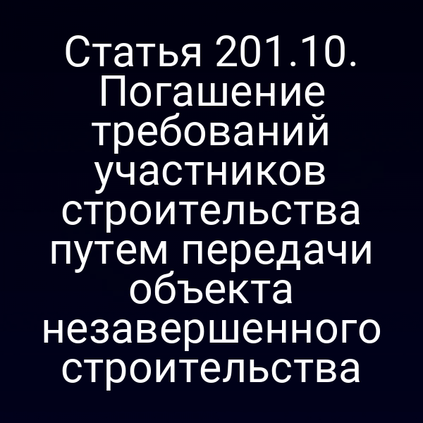 Статья 201.10. Погашение требований участников строительства путем передачи объекта незавершенного строительства