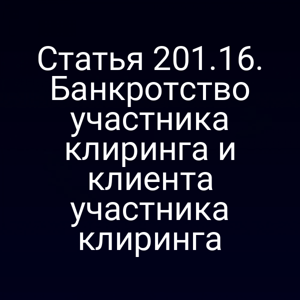 Статья 201.16. Банкротство участника клиринга и клиента участника клиринга
