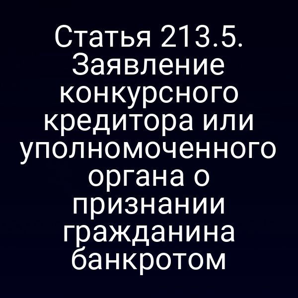Статья 213.5. Заявление конкурсного кредитора или уполномоченного органа о признании гражданина банкротом