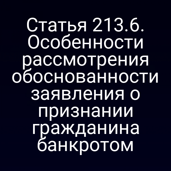 Статья 213.6. Особенности рассмотрения обоснованности заявления о признании гражданина банкротом