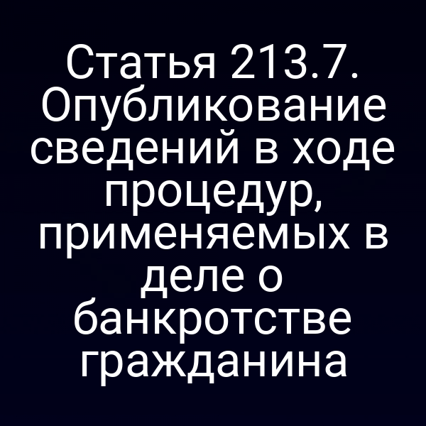 Статья 213.7. Опубликование сведений в ходе процедур, применяемых в деле о банкротстве гражданина