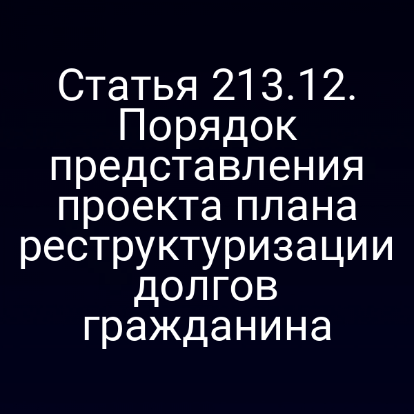 Статья 213.12. Порядок представления проекта плана реструктуризации долгов гражданина