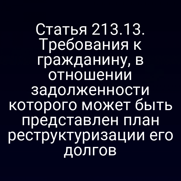Статья 213.13. Требования к гражданину, в отношении задолженности которого может быть представлен план реструктуризации его долгов