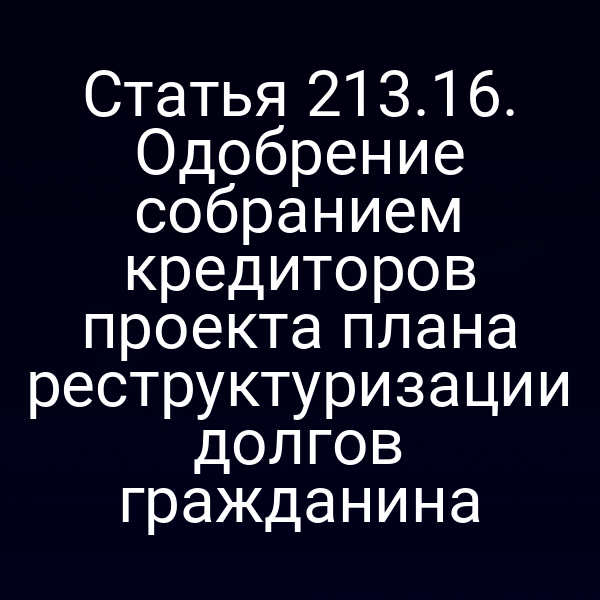 Статья 213.16. Одобрение собранием кредиторов проекта плана реструктуризации долгов гражданина