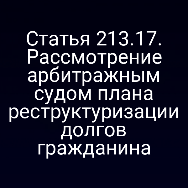 Статья 213.17. Рассмотрение арбитражным судом плана реструктуризации долгов гражданина