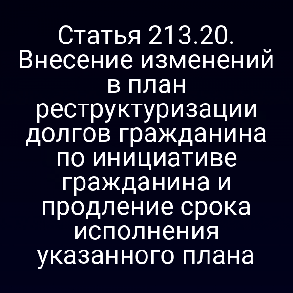 Статья 213.20. Внесение изменений в план реструктуризации долгов гражданина по инициативе гражданина и продление срока исполнения указанного плана