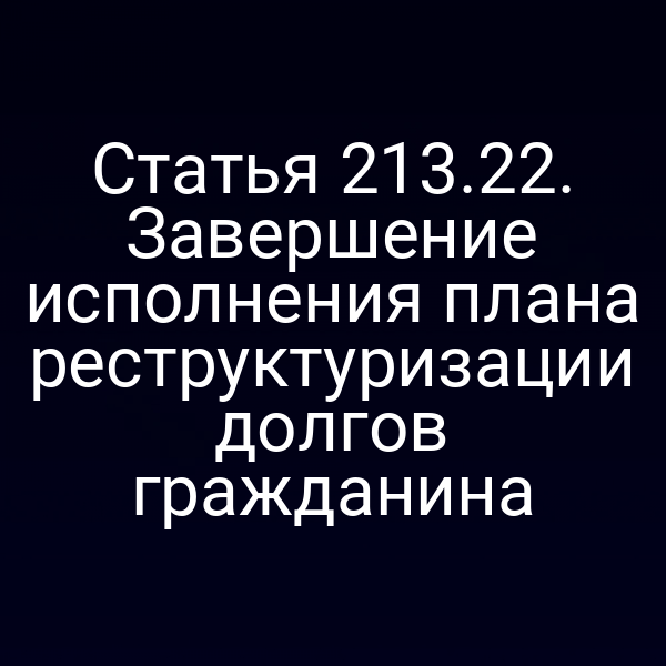 Статья 213.22. Завершение исполнения плана реструктуризации долгов гражданина