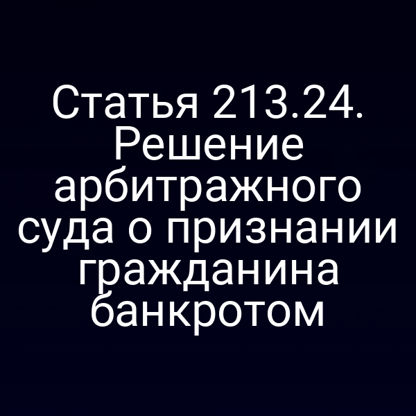Статья 213.24. Решение арбитражного суда о признании гражданина банкротом