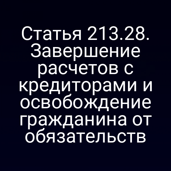 Статья 213.28. Завершение расчетов с кредиторами и освобождение гражданина от обязательств