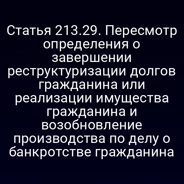 Статья 213.29. Пересмотр определения о завершении реструктуризации долгов гражданина или реализации имущества гражданина и возобновление производства по делу о банкротстве гражданина