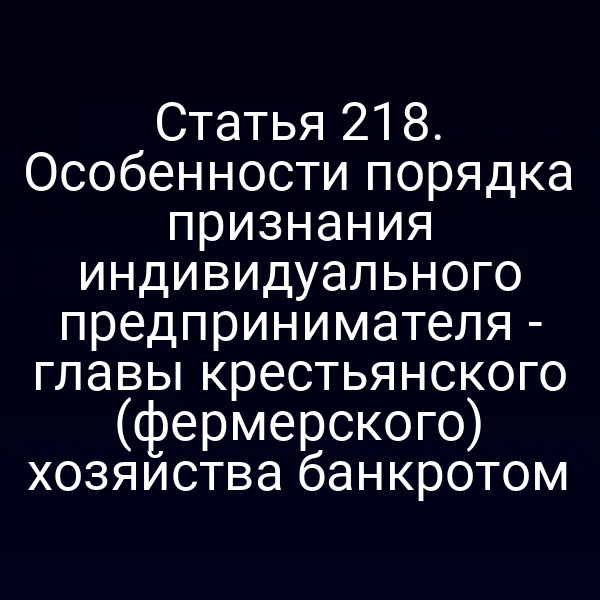 Статья 218. Особенности порядка признания индивидуального предпринимателя - главы крестьянского (фермерского) хозяйства банкротом