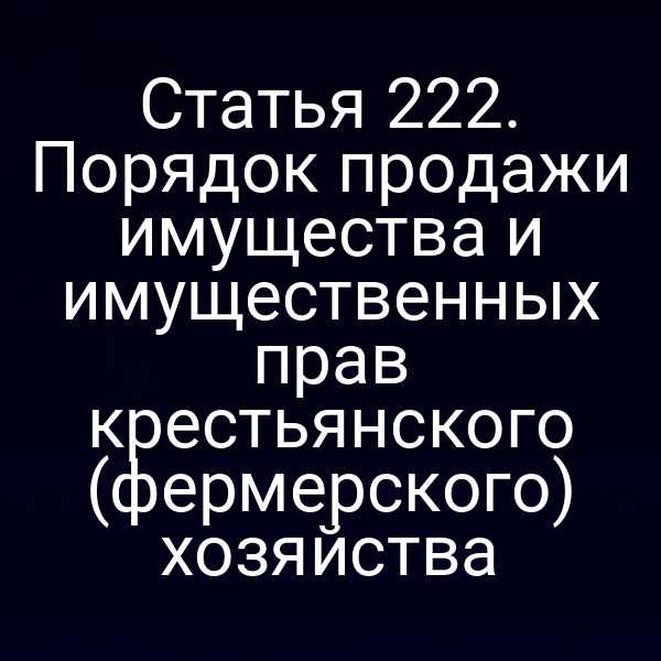 Статья 222. Порядок продажи имущества и имущественных прав крестьянского (фермерского) хозяйства