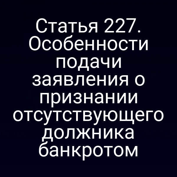 Статья 227. Особенности подачи заявления о признании отсутствующего должника банкротом