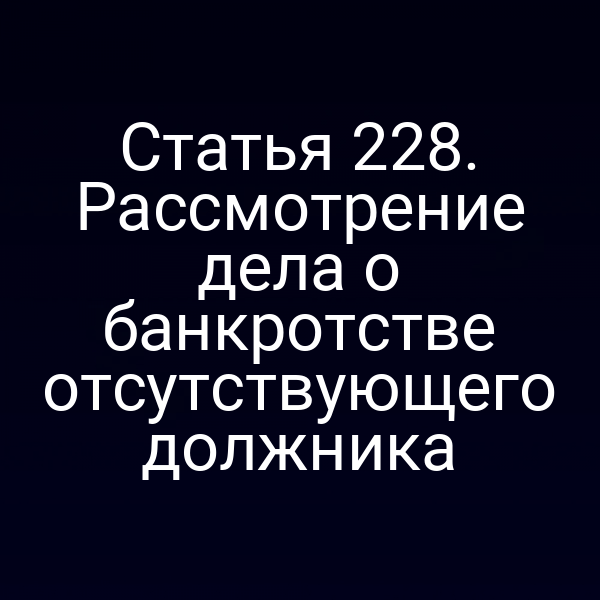 Статья 228. Рассмотрение дела о банкротстве отсутствующего должника