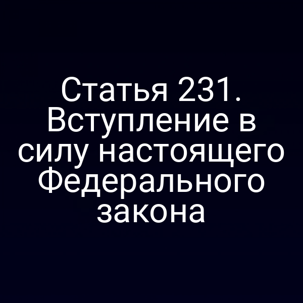 Статья 231. Вступление в силу настоящего Федерального закона