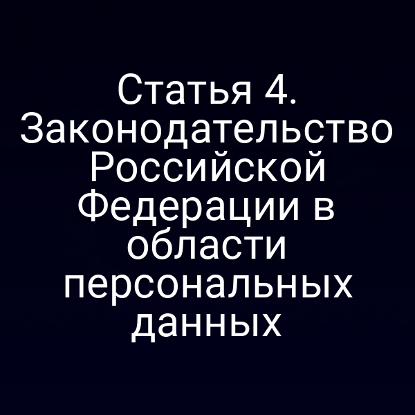 Статья 4. Законодательство Российской Федерации в области персональных данных
