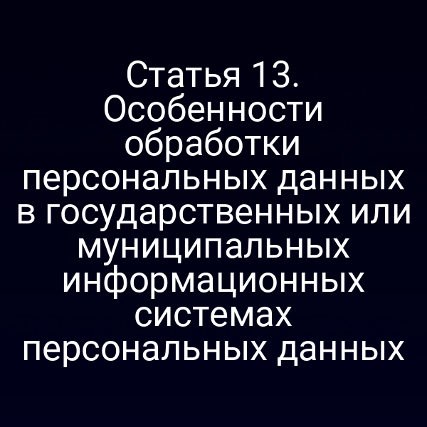 Статья 13. Особенности обработки персональных данных в государственных или муниципальных информационных системах персональных данных