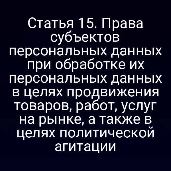 Статья 15. Права субъектов персональных данных при обработке их персональных данных в целях продвижения товаров, работ, услуг на рынке, а также в целях политической агитации