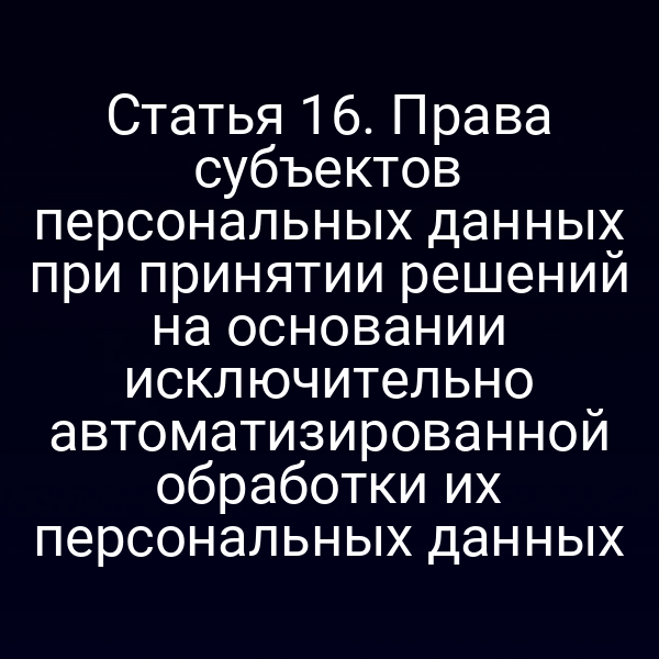Статья 16. Права субъектов персональных данных при принятии решений на основании исключительно автоматизированной обработки их персональных данных