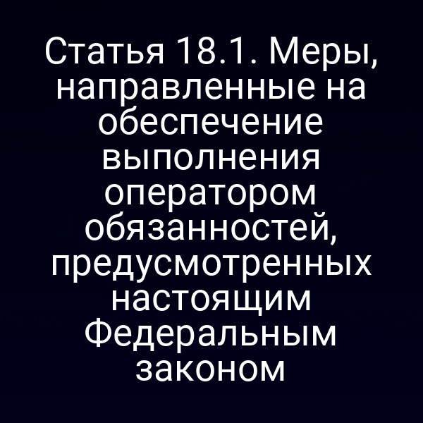 Статья 18.1. Меры, направленные на обеспечение выполнения оператором обязанностей, предусмотренных настоящим Федеральным законом