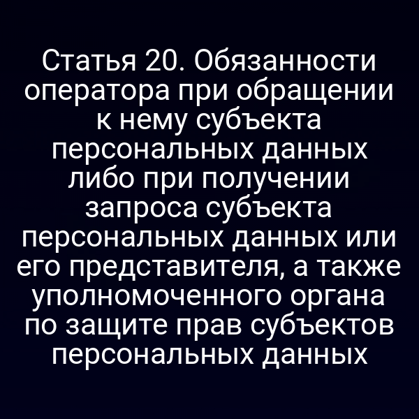Статья 20. Обязанности оператора при обращении к нему субъекта персональных данных либо при получении запроса субъекта персональных данных или его представителя, а также уполномоченного органа по защите прав субъектов персональных данных