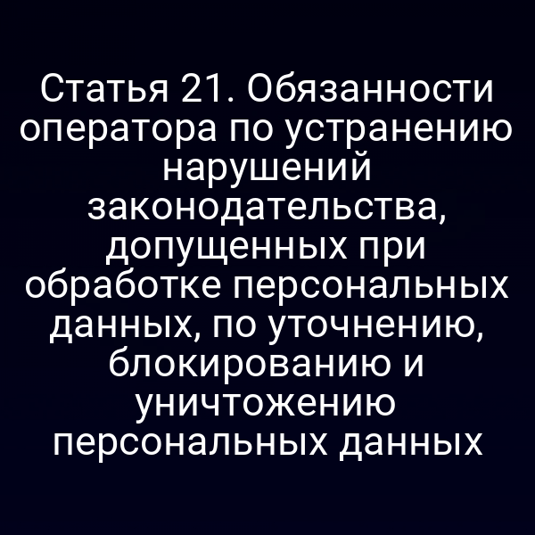 Статья 21. Обязанности оператора по устранению нарушений законодательства, допущенных при обработке персональных данных, по уточнению, блокированию и уничтожению персональных данных