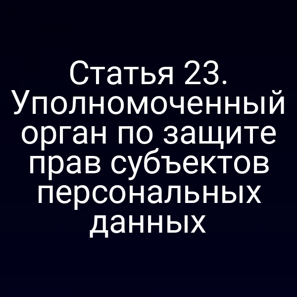 Статья 23. Уполномоченный орган по защите прав субъектов персональных данных