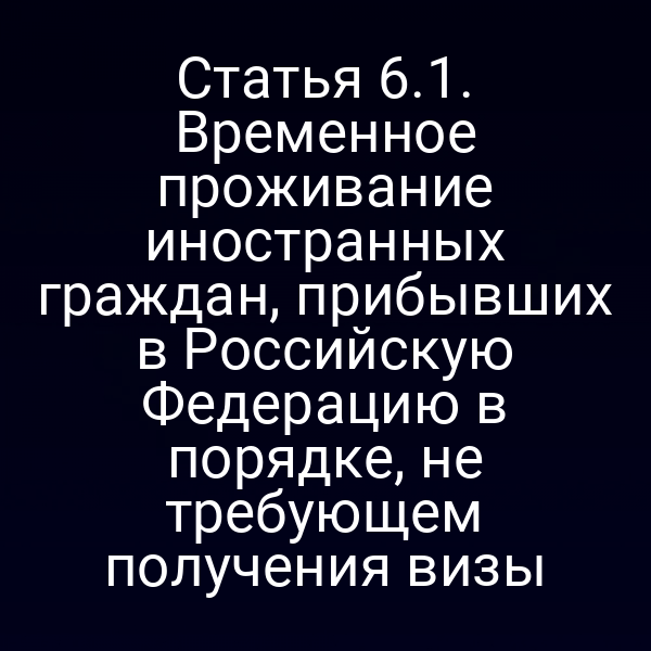 Статья 6.1. Временное проживание иностранных граждан, прибывших в Российскую Федерацию в порядке, не требующем получения визы