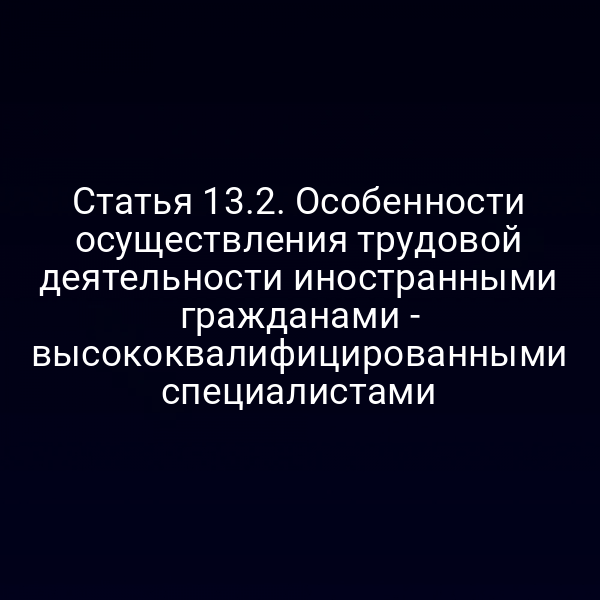 Статья 13.2. Особенности осуществления трудовой деятельности иностранными гражданами - высококвалифицированными специалистами