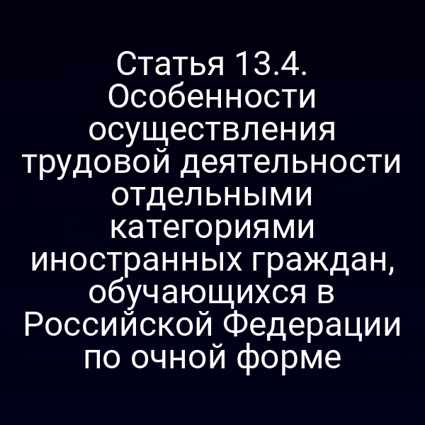 Статья 13.4. Особенности осуществления трудовой деятельности отдельными категориями иностранных граждан, обучающихся в Российской Федерации по очной форме