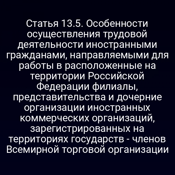 Статья 13.5. Особенности осуществления трудовой деятельности иностранными гражданами, направляемыми для работы в расположенные на территории Российской Федерации филиалы, представительства и дочерние организации иностранных коммерческих организаций, зарегистрированных на территориях государств - членов Всемирной торговой организации