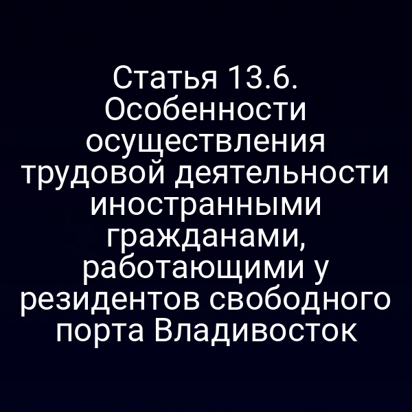 Статья 13.6. Особенности осуществления трудовой деятельности иностранными гражданами, работающими у резидентов свободного порта Владивосток