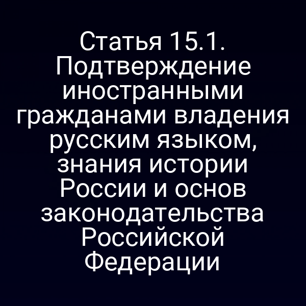 Статья 15.1. Подтверждение иностранными гражданами владения русским языком, знания истории России и основ законодательства Российской Федерации