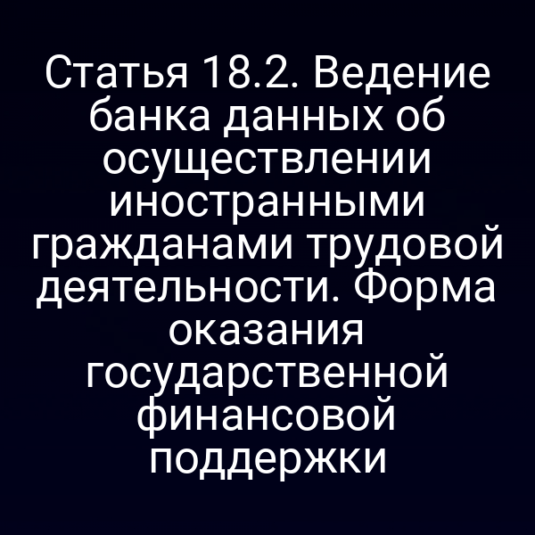 Статья 18.2. Ведение банка данных об осуществлении иностранными гражданами трудовой деятельности. Форма оказания государственной финансовой поддержки