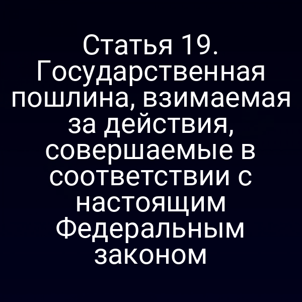 Статья 19. Государственная пошлина, взимаемая за действия, совершаемые в соответствии с настоящим Федеральным законом