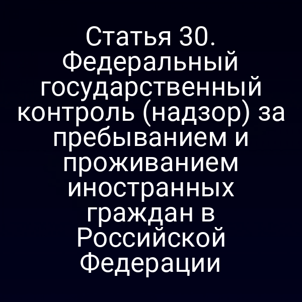 Статья 30. Федеральный государственный контроль (надзор) за пребыванием и проживанием иностранных граждан в Российской Федерации