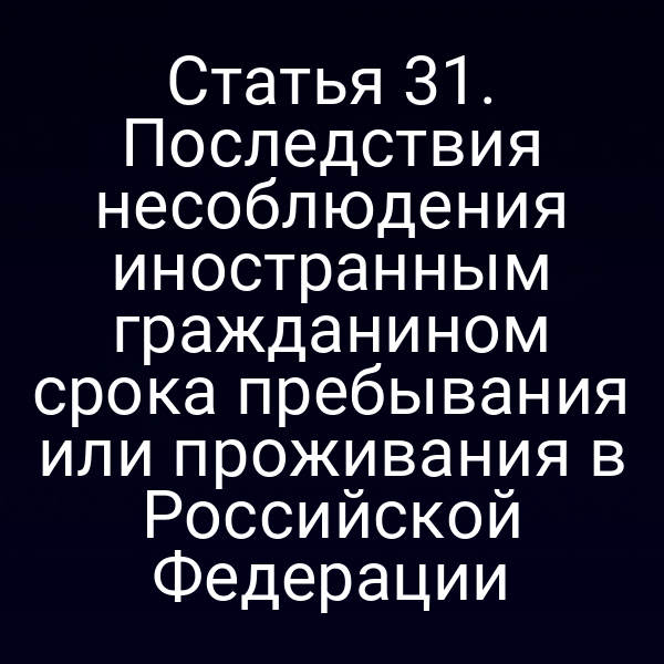 Статья 31. Последствия несоблюдения иностранным гражданином срока пребывания или проживания в Российской Федерации