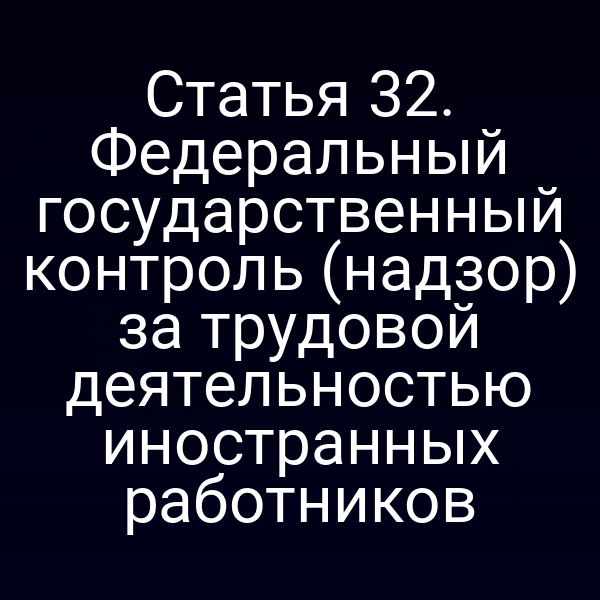 Статья 32. Федеральный государственный контроль (надзор) за трудовой деятельностью иностранных работников