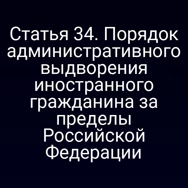 Статья 34. Порядок административного выдворения иностранного гражданина за пределы Российской Федерации