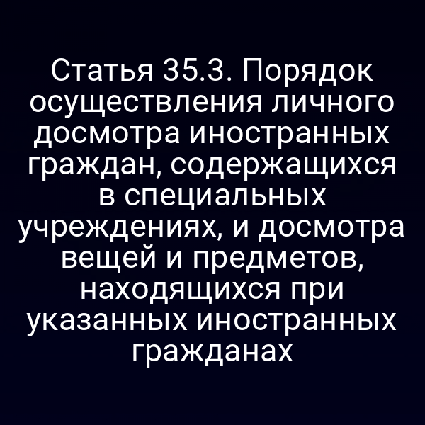 Статья 35.3. Порядок осуществления личного досмотра иностранных граждан, содержащихся в специальных учреждениях, и досмотра вещей и предметов, находящихся при указанных иностранных гражданах