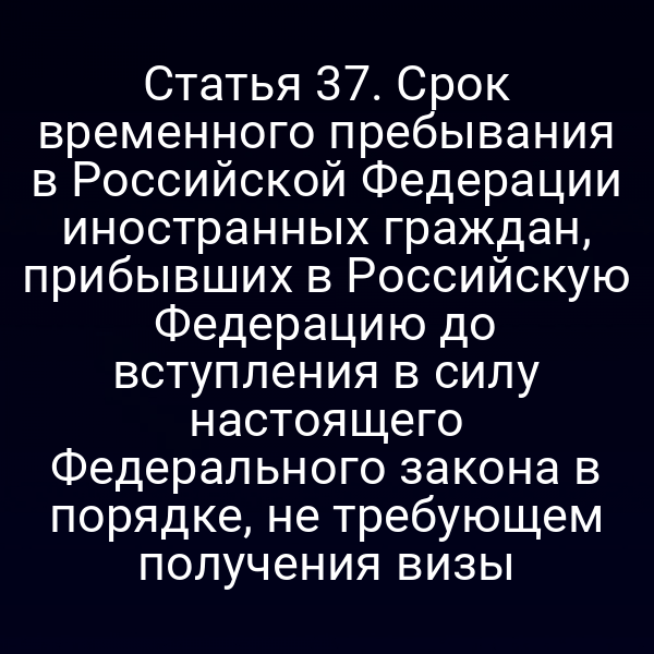 Статья 37. Срок временного пребывания в Российской Федерации иностранных граждан, прибывших в Российскую Федерацию до вступления в силу настоящего Федерального закона в порядке, не требующем получения визы