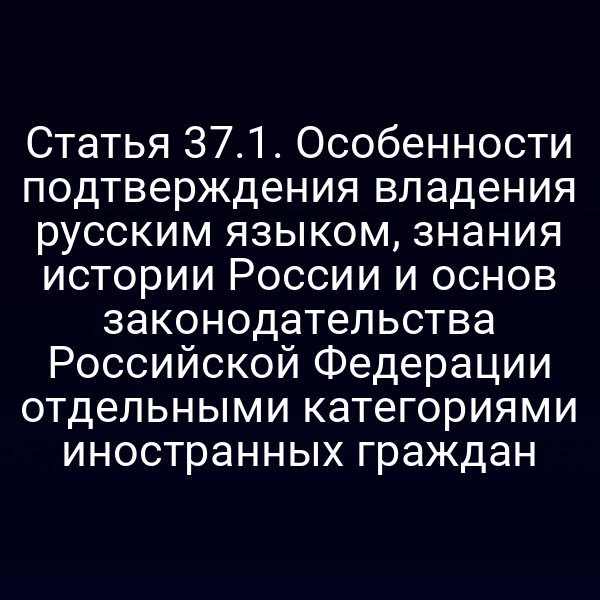 Статья 37.1. Особенности подтверждения владения русским языком, знания истории России и основ законодательства Российской Федерации отдельными категориями иностранных граждан