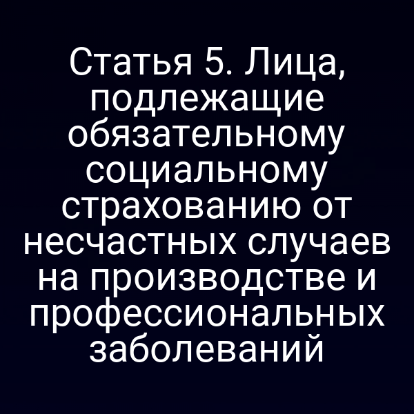 Статья 5. Лица, подлежащие обязательному социальному страхованию от несчастных случаев на производстве и профессиональных заболеваний